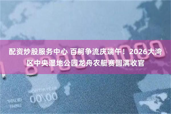 配资炒股服务中心 百舸争流庆端午！2026大湾区中央湿地公园龙舟农艇赛圆满收官