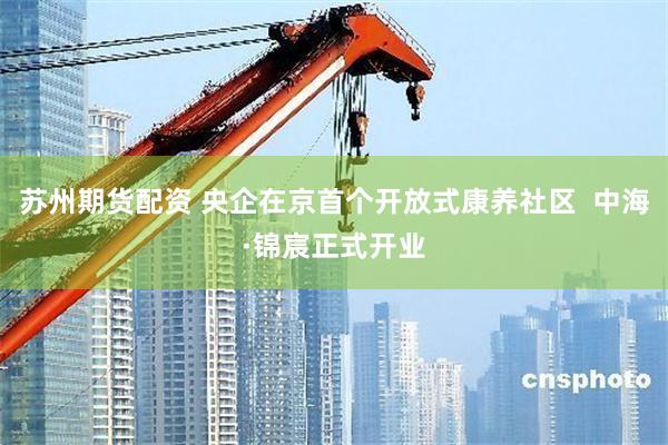 苏州期货配资 央企在京首个开放式康养社区 中海·锦宸正式开业
