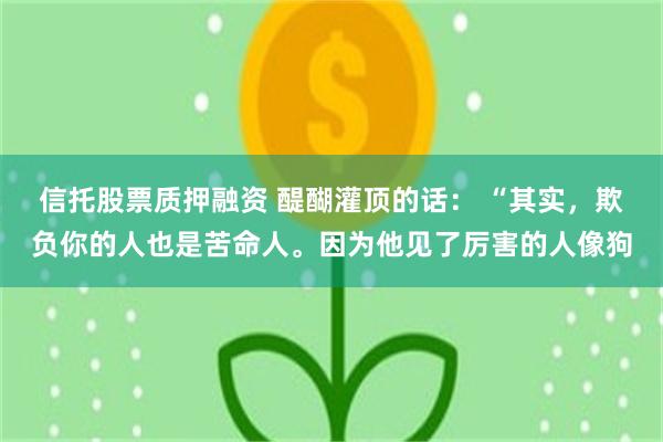 信托股票质押融资 醍醐灌顶的话: “其实,欺负你的人也是苦命人。因为他见了厉害的人像狗