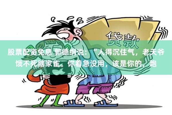 股票配资免息 郭德纲说：“人得沉住气，老天爷饿不死瞎家雀。你着急没用，该是你的，跑