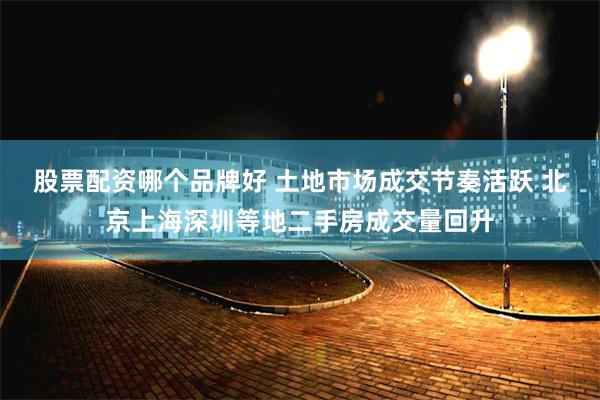 股票配资哪个品牌好 土地市场成交节奏活跃 北京上海深圳等地二手房成交量回升