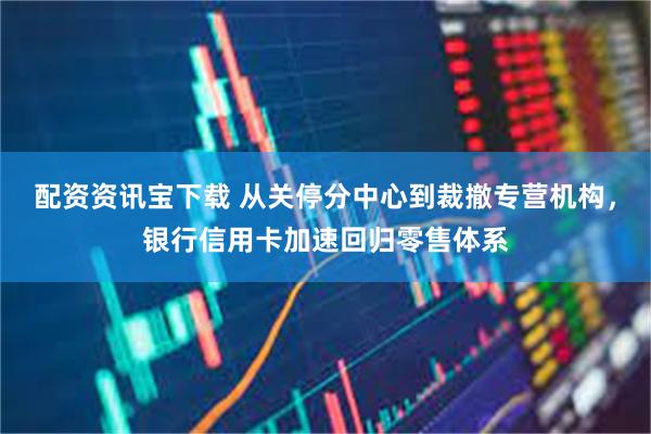 配资资讯宝下载 从关停分中心到裁撤专营机构,银行信用卡加速回归零售体系