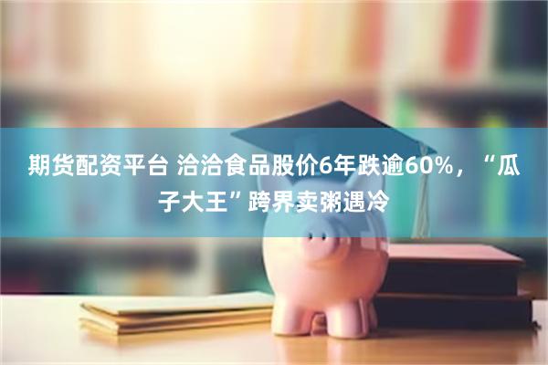 期货配资平台 洽洽食品股价6年跌逾60%,“瓜子大王”跨界卖粥遇冷