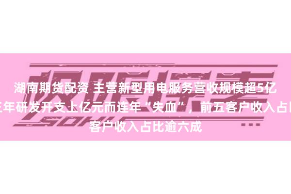 湖南期货配资 主营新型用电服务营收规模超5亿元,近三年研发开支上亿元而连年“失血”,前五客户收入占比逾六成