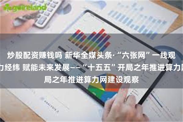 炒股配资赚钱吗 新华全媒头条·“六张网”一线观察|织就算力经纬 赋能未来发展——“十五五”开局之年推进算力网建设观察