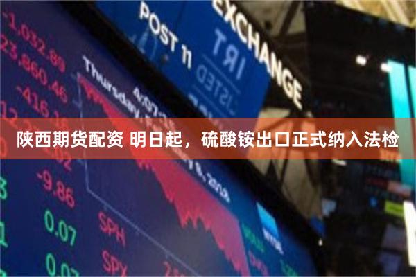 陕西期货配资 明日起，硫酸铵出口正式纳入法检