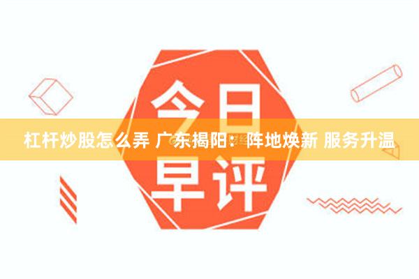 杠杆炒股怎么弄 广东揭阳：阵地焕新 服务升温