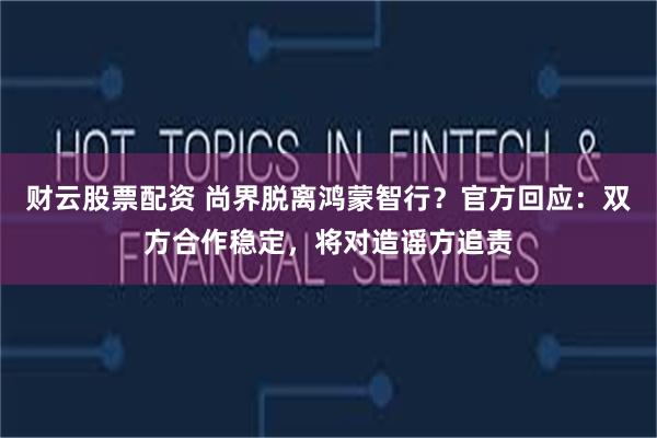 财云股票配资 尚界脱离鸿蒙智行？官方回应：双方合作稳定，将对造谣方追责