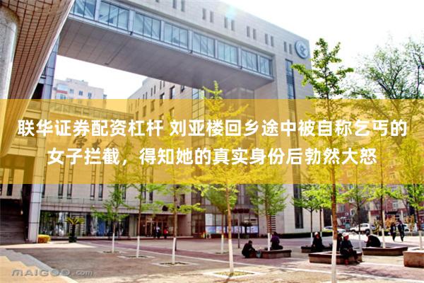 联华证券配资杠杆 刘亚楼回乡途中被自称乞丐的女子拦截，得知她的真实身份后勃然大怒