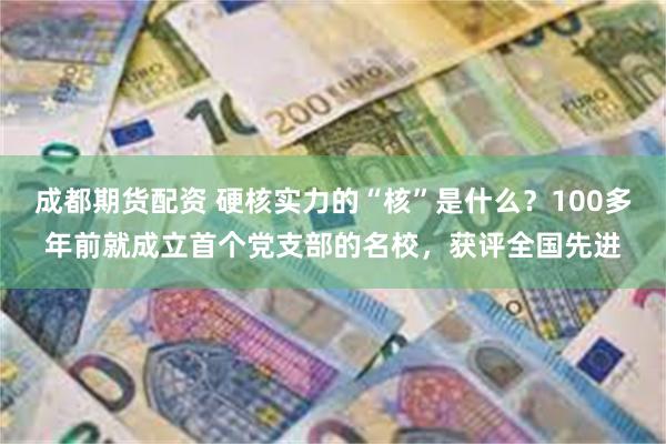 成都期货配资 硬核实力的“核”是什么?100多年前就成立首个党支部的名校,获评全国先进
