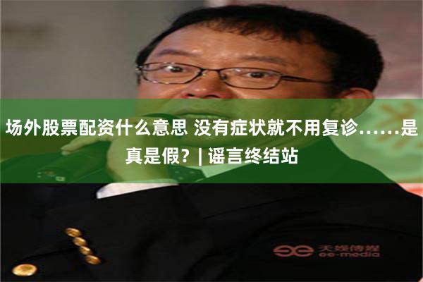 场外股票配资什么意思 没有症状就不用复诊……是真是假？| 谣言终结站