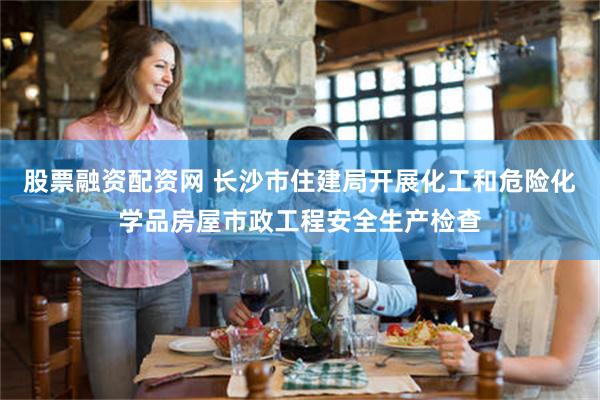 股票融资配资网 长沙市住建局开展化工和危险化学品房屋市政工程安全生产检查