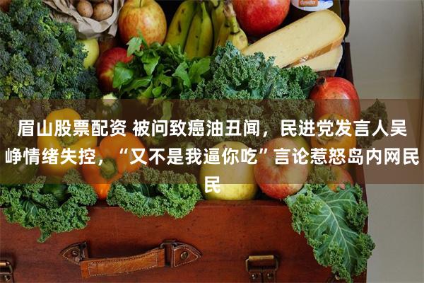 眉山股票配资 被问致癌油丑闻，民进党发言人吴峥情绪失控，“又不是我逼你吃”言论惹怒岛内网民