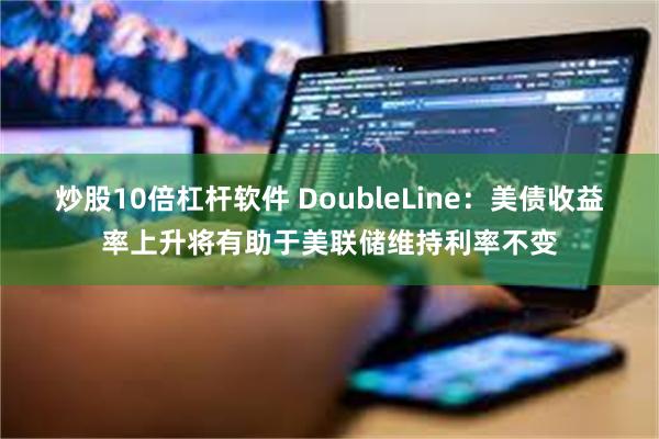 炒股10倍杠杆软件 DoubleLine：美债收益率上升将有助于美联储维持利率不变