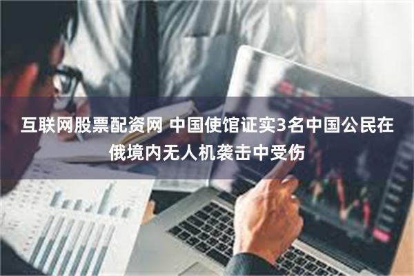 互联网股票配资网 中国使馆证实3名中国公民在俄境内无人机袭击中受伤