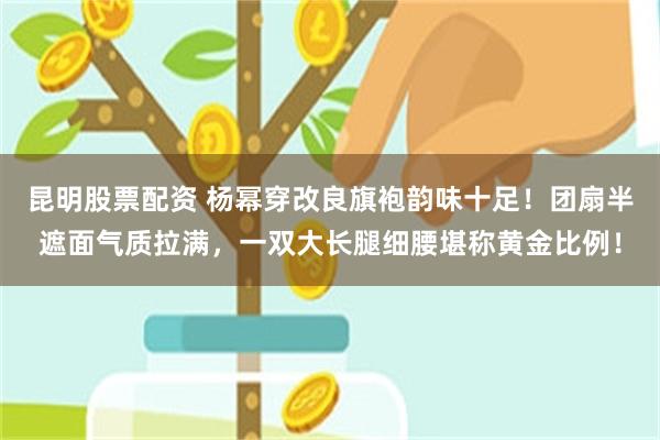 昆明股票配资 杨幂穿改良旗袍韵味十足！团扇半遮面气质拉满，一双大长腿细腰堪称黄金比例！
