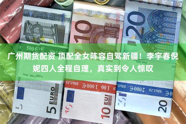 广州期货配资 顶配全女阵容自驾新疆！李宇春倪妮四人全程自理，真实到令人惊叹