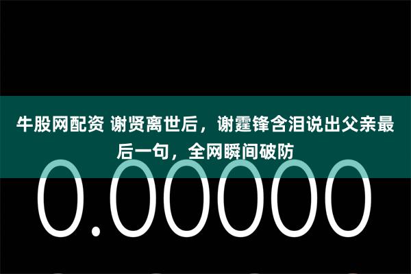 牛股网配资 谢贤离世后,谢霆锋含泪说出父亲最后一句,全网瞬间破防