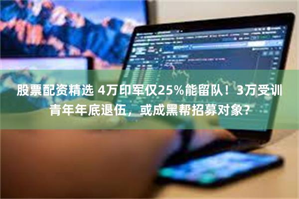 股票配资精选 4万印军仅25%能留队！3万受训青年年底退伍，或成黑帮招募对象？