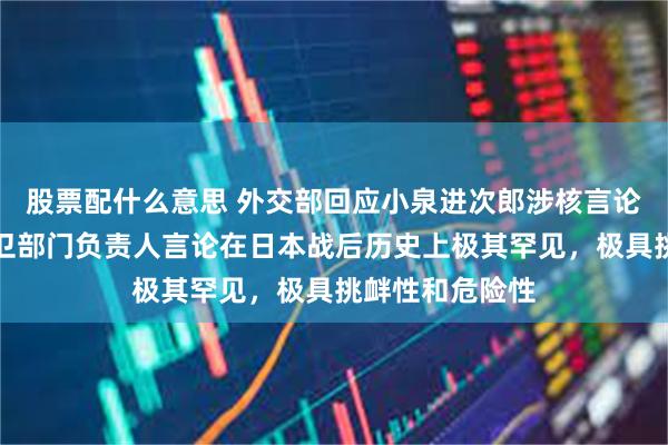 股票配什么意思 外交部回应小泉进次郎涉核言论：日本现职防卫部门负责人言论在日本战后历史上极其罕见，极具挑衅性和危险性