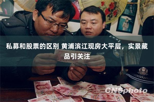 私募和股票的区别 黄浦滨江现房大平层，实景藏品引关注