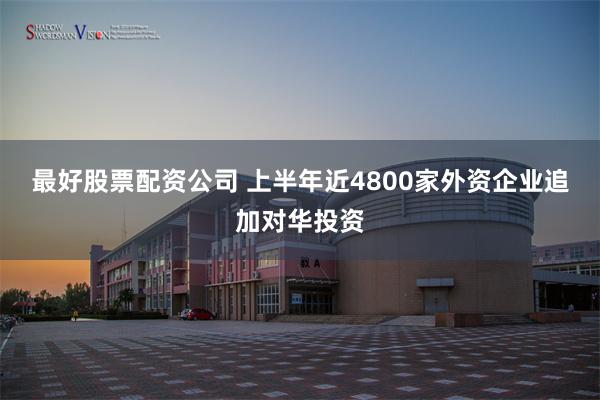 最好股票配资公司 上半年近4800家外资企业追加对华投资