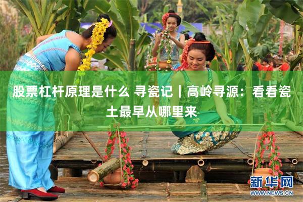 股票杠杆原理是什么 寻瓷记｜高岭寻源：看看瓷土最早从哪里来