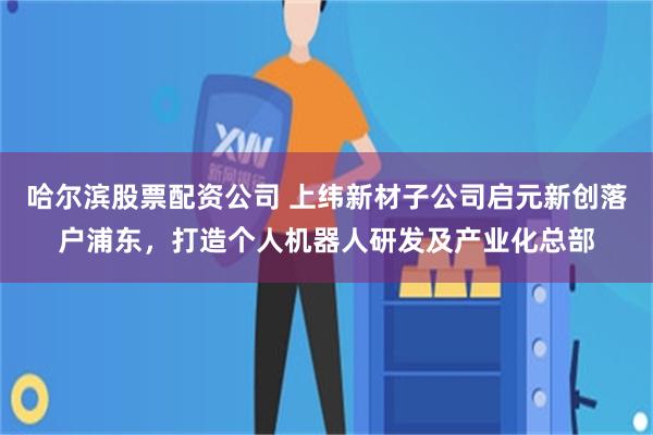 哈尔滨股票配资公司 上纬新材子公司启元新创落户浦东，打造个人机器人研发及产业化总部