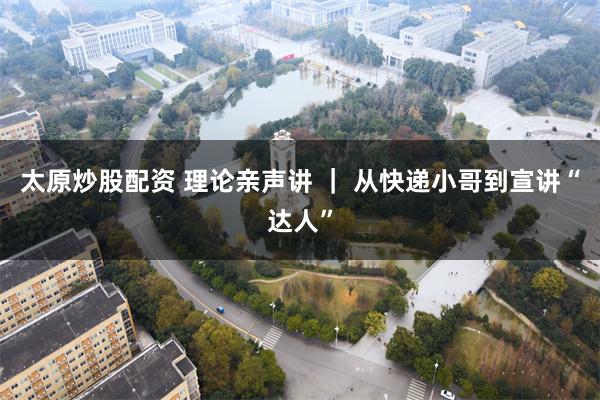 太原炒股配资 理论亲声讲 | 从快递小哥到宣讲“达人”