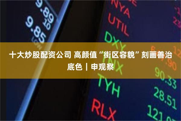 十大炒股配资公司 高颜值“街区容貌”刻画善治底色｜申观察