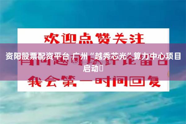 资阳股票配资平台 广州“越秀芯光”算力中心项目启动‌