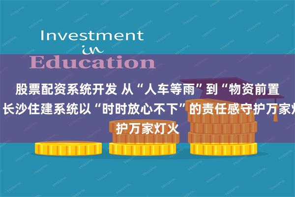 股票配资系统开发 从“人车等雨”到“物资前置”，长沙住建系统以“时时放心不下”的责任感守护万家灯火