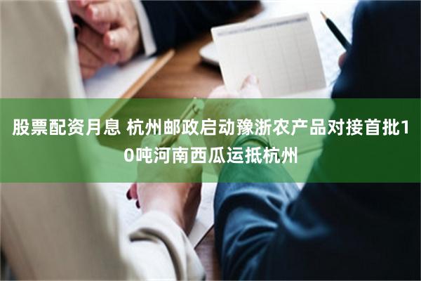 股票配资月息 杭州邮政启动豫浙农产品对接首批10吨河南西瓜运抵杭州