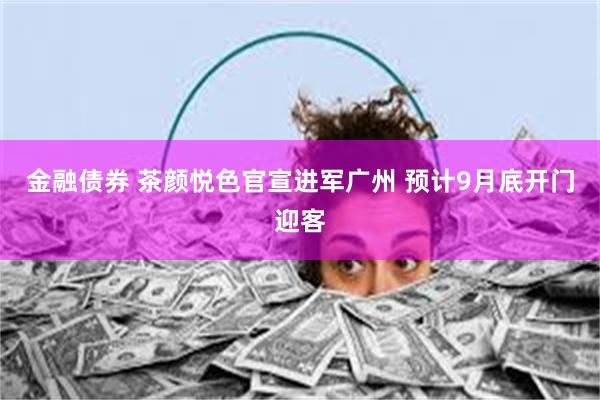金融债券 茶颜悦色官宣进军广州 预计9月底开门迎客