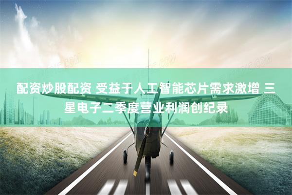 配资炒股配资 受益于人工智能芯片需求激增 三星电子二季度营业利润创纪录