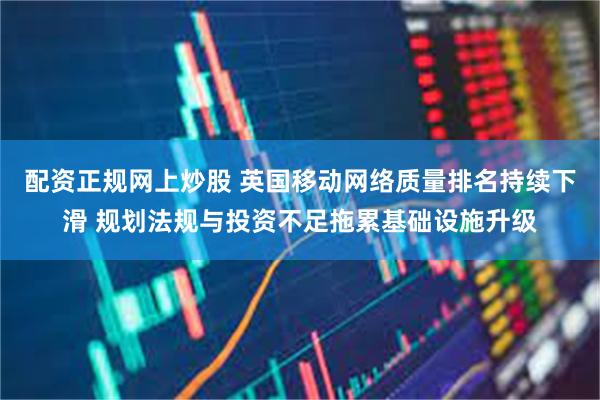 配资正规网上炒股 英国移动网络质量排名持续下滑 规划法规与投资不足拖累基础设施升级