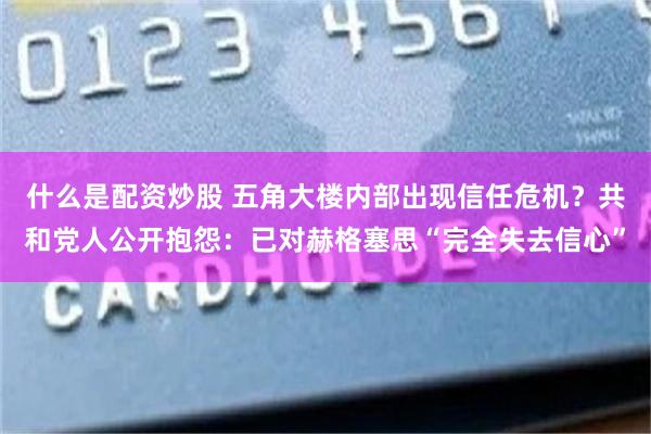 什么是配资炒股 五角大楼内部出现信任危机？共和党人公开抱怨：已对赫格塞思“完全失去信心”
