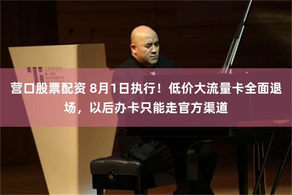 营口股票配资 8月1日执行！低价大流量卡全面退场，以后办卡只能走官方渠道