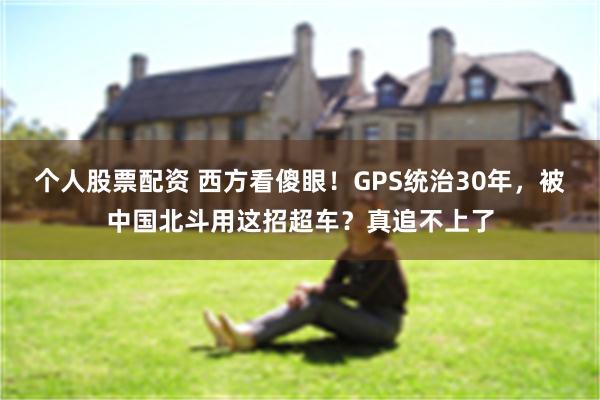个人股票配资 西方看傻眼！GPS统治30年，被中国北斗用这招超车？真追不上了