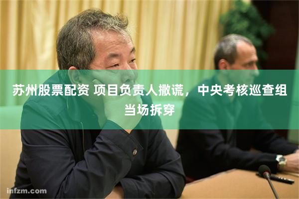 苏州股票配资 项目负责人撒谎，中央考核巡查组当场拆穿