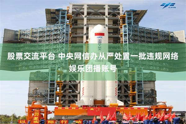 股票交流平台 中央网信办从严处置一批违规网络娱乐团播账号