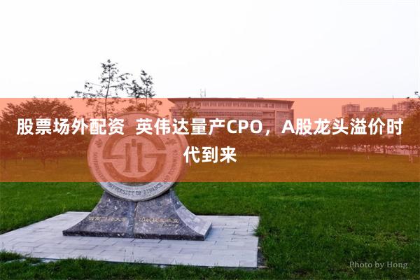 股票场外配资  英伟达量产CPO，A股龙头溢价时代到来