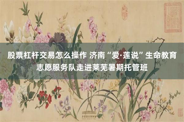 股票杠杆交易怎么操作 济南“爱·莲说”生命教育志愿服务队走进莱芜暑期托管班