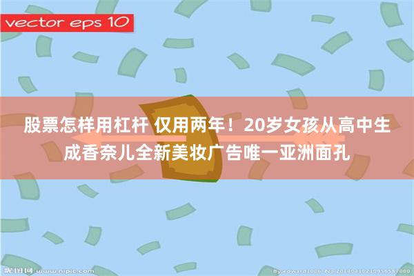 股票怎样用杠杆 仅用两年！20岁女孩从高中生成香奈儿全新美妆广告唯一亚洲面孔