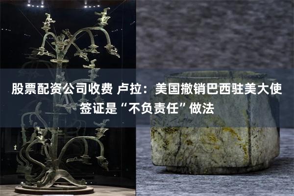 股票配资公司收费 卢拉：美国撤销巴西驻美大使签证是“不负责任”做法