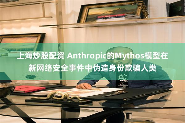 上海炒股配资 Anthropic的Mythos模型在新网络安全事件中伪造身份欺骗人类