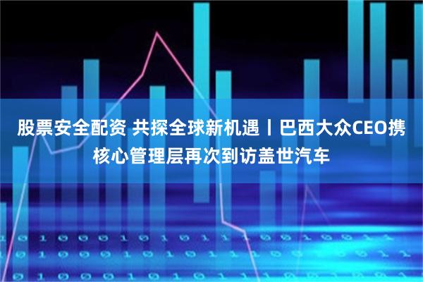 股票安全配资 共探全球新机遇丨巴西大众CEO携核心管理层再次到访盖世汽车