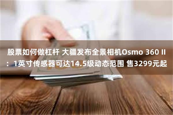 股票如何做杠杆 大疆发布全景相机Osmo 360 II:1英寸传感器可达14.5级动态范围 售3299元起