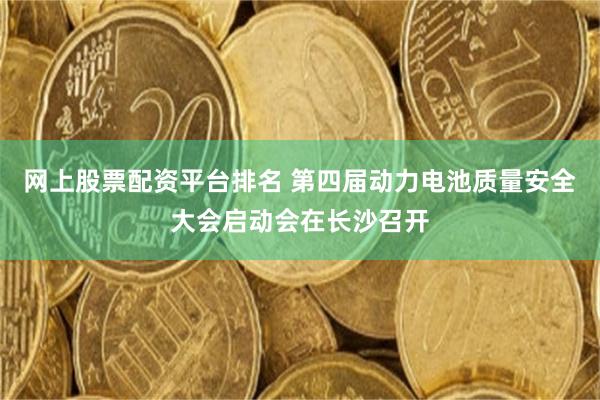 网上股票配资平台排名 第四届动力电池质量安全大会启动会在长沙召开