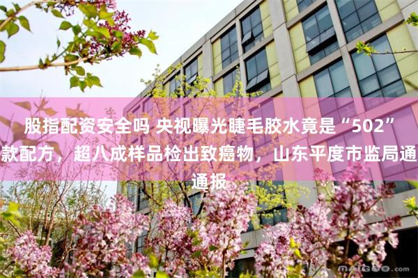 股指配资安全吗 央视曝光睫毛胶水竟是“502”同款配方,超八成样品检出致癌物,山东平度市监局通报